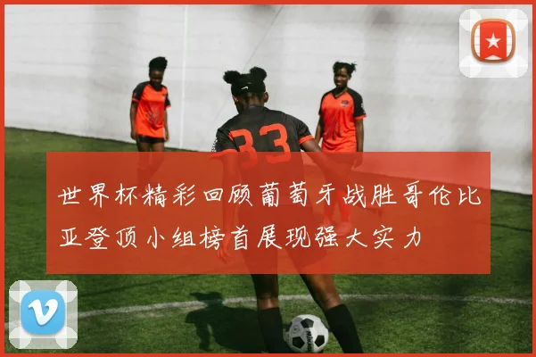 世界杯精彩回顾葡萄牙战胜哥伦比亚登顶小组榜首展现强大实力