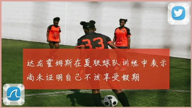 达龙霍姆斯在夏联球队训练中表示尚未证明自己不该享受假期