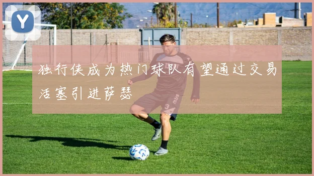 独行侠成为热门球队有望通过交易活塞引进萨瑟