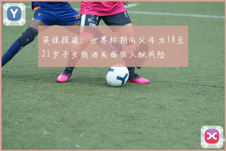 英媒报道：世界杯期间父母为18至21岁子女购酒或面临入狱风险