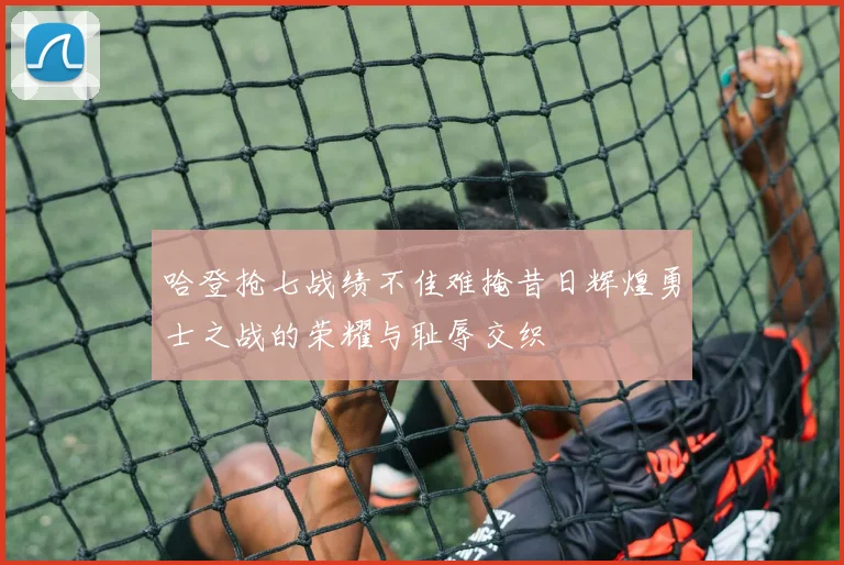 哈登抢七战绩不佳难掩昔日辉煌勇士之战的荣耀与耻辱交织