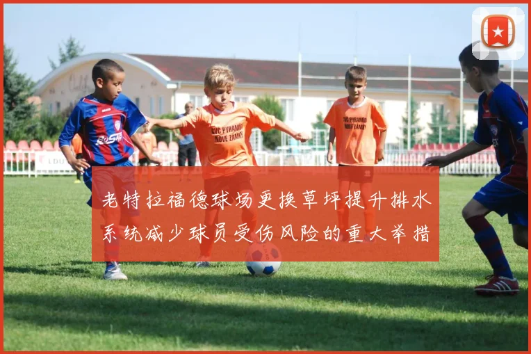 老特拉福德球场更换草坪提升排水系统减少球员受伤风险的重大举措