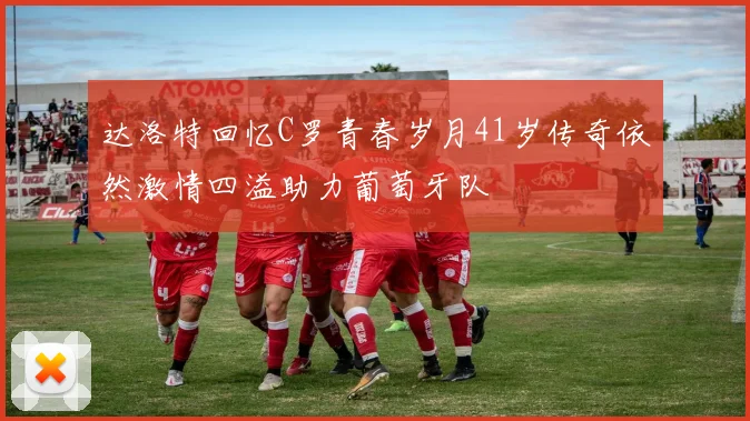 达洛特回忆C罗青春岁月41岁传奇依然激情四溢助力葡萄牙队