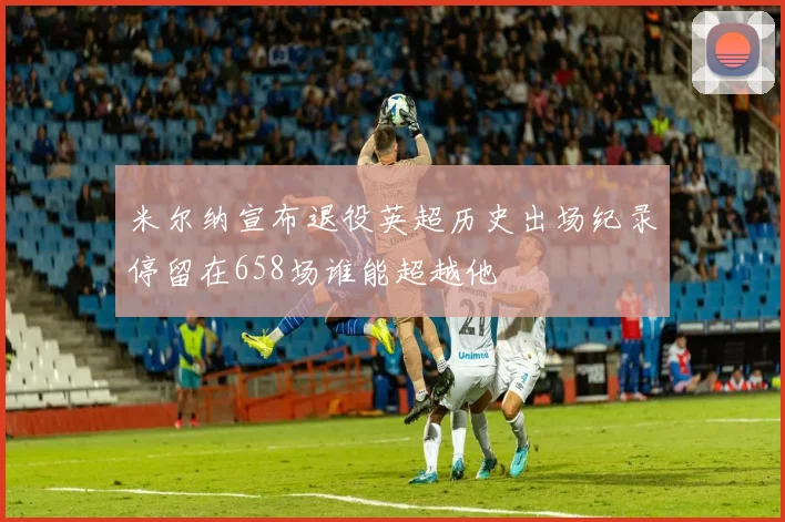 米尔纳宣布退役英超历史出场纪录停留在658场谁能超越他