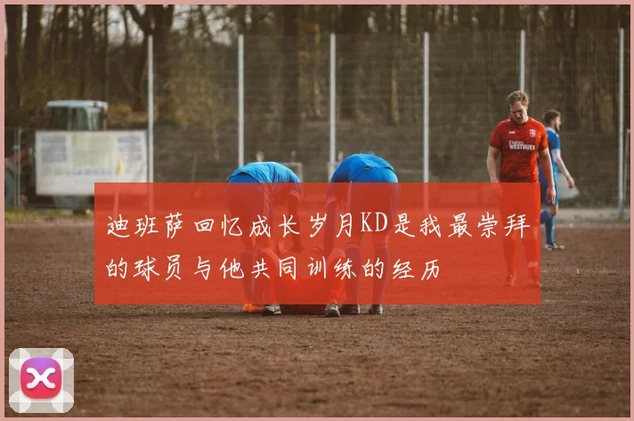 迪班萨回忆成长岁月KD是我最崇拜的球员与他共同训练的经历