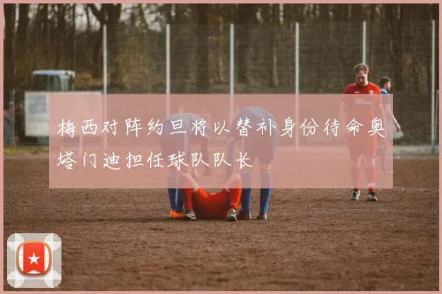 梅西对阵约旦将以替补身份待命奥塔门迪担任球队队长