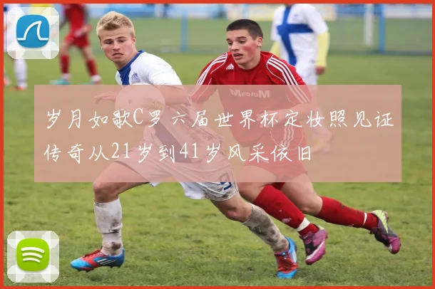 岁月如歌C罗六届世界杯定妆照见证传奇从21岁到41岁风采依旧