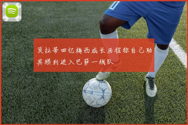 莫拉蒂回忆梅西成长历程称自己助其顺利进入巴萨一线队