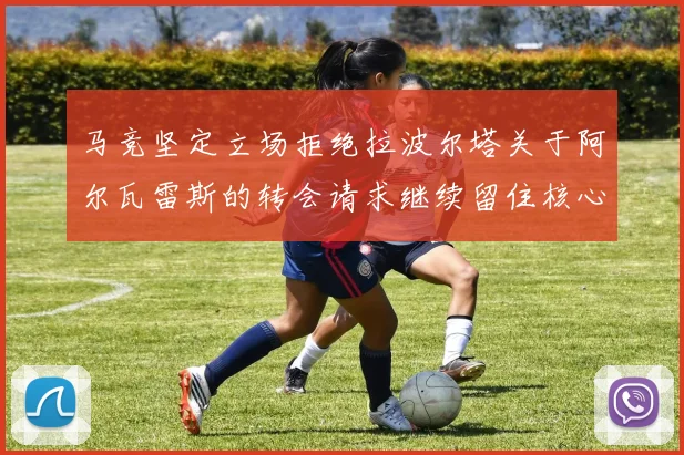 马竞坚定立场拒绝拉波尔塔关于阿尔瓦雷斯的转会请求继续留住核心球员