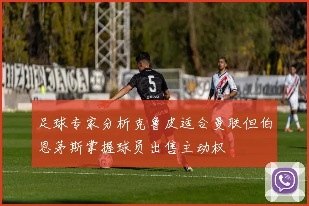 足球专家分析克鲁皮适合曼联但伯恩茅斯掌握球员出售主动权