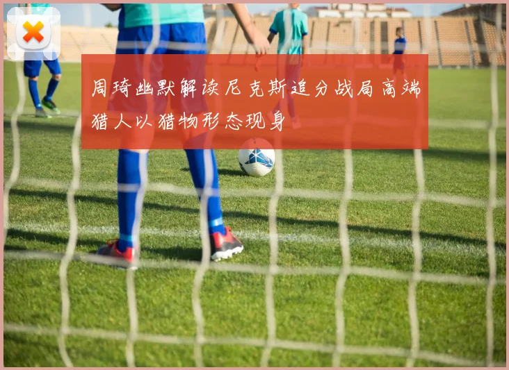 周琦幽默解读尼克斯追分战局高端猎人以猎物形态现身