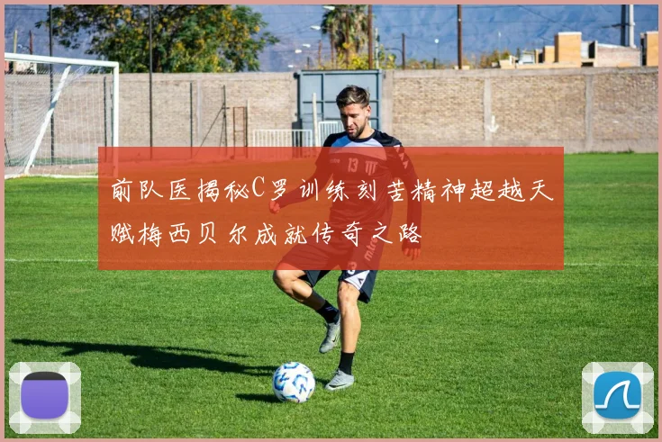 前队医揭秘C罗训练刻苦精神超越天赋梅西贝尔成就传奇之路