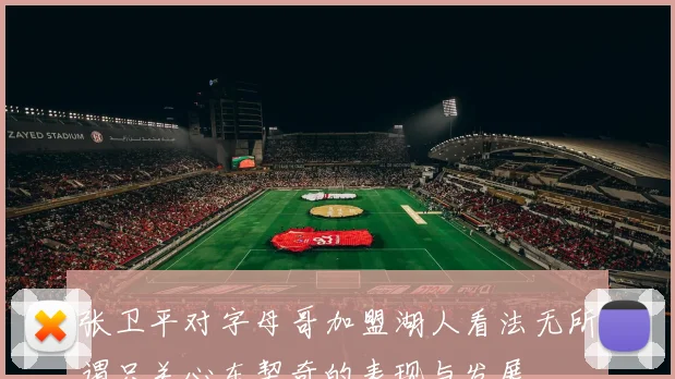 张卫平对字母哥加盟湖人看法无所谓只关心东契奇的表现与发展