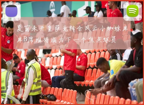 夏窗未开皇萨竞转会风云小蜘蛛库库B席谁将成为下一个焦点球员
