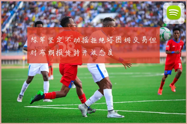 绿军坚定不动摇拒绝塔图姆交易但对布朗报价持开放态度