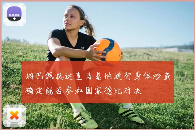 姆巴佩抵达皇马基地进行身体检查确定能否参加国家德比对决