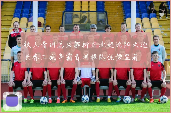 铁人青训总监解析东北超沈阳大连长春三城争霸青训梯队优势显著