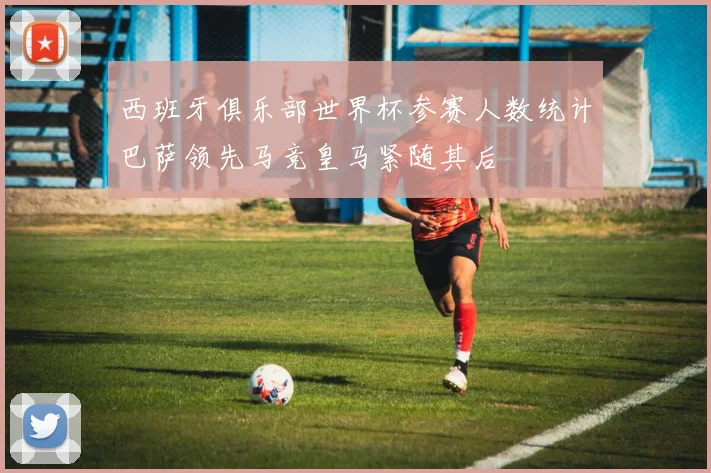 西班牙俱乐部世界杯参赛人数统计巴萨领先马竞皇马紧随其后