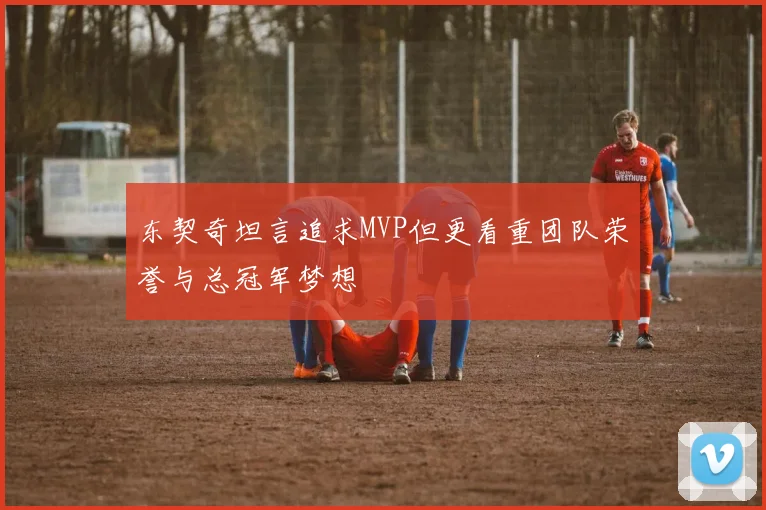东契奇坦言追求MVP但更看重团队荣誉与总冠军梦想