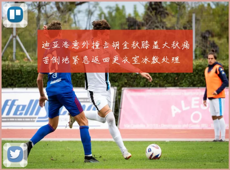 迪亚洛意外撞击胡金秋膝盖大秋痛苦倒地紧急返回更衣室冰敷处理