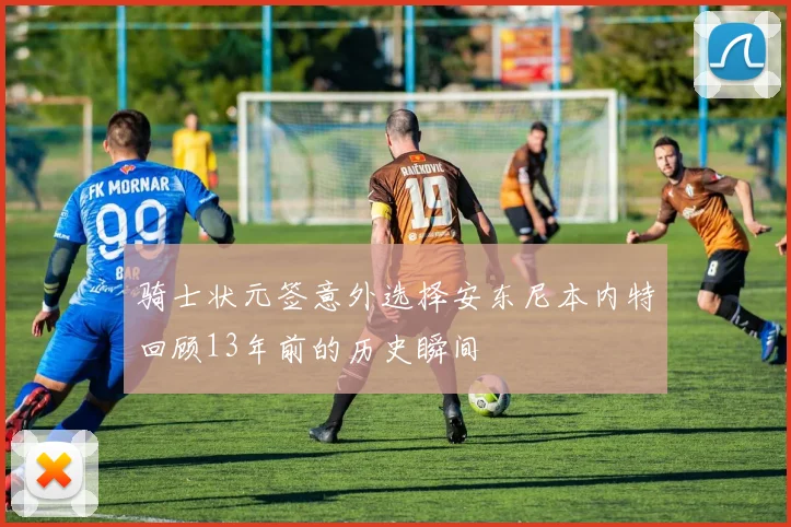 骑士状元签意外选择安东尼本内特回顾13年前的历史瞬间