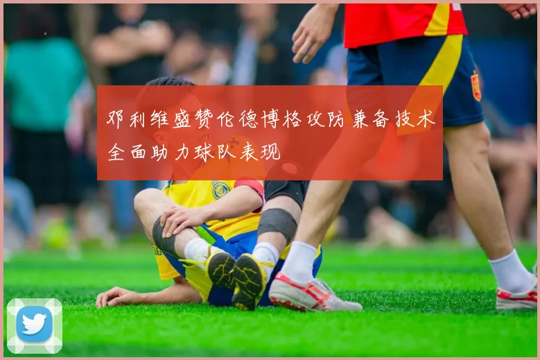 邓利维盛赞伦德博格攻防兼备技术全面助力球队表现
