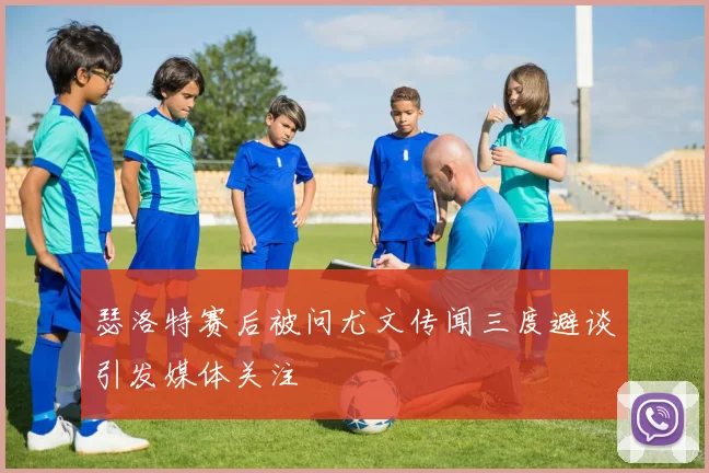 瑟洛特赛后被问尤文传闻三度避谈引发媒体关注